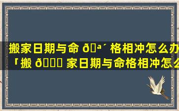 搬家日期与命 🪴 格相冲怎么办「搬 🕊 家日期与命格相冲怎么办呢」